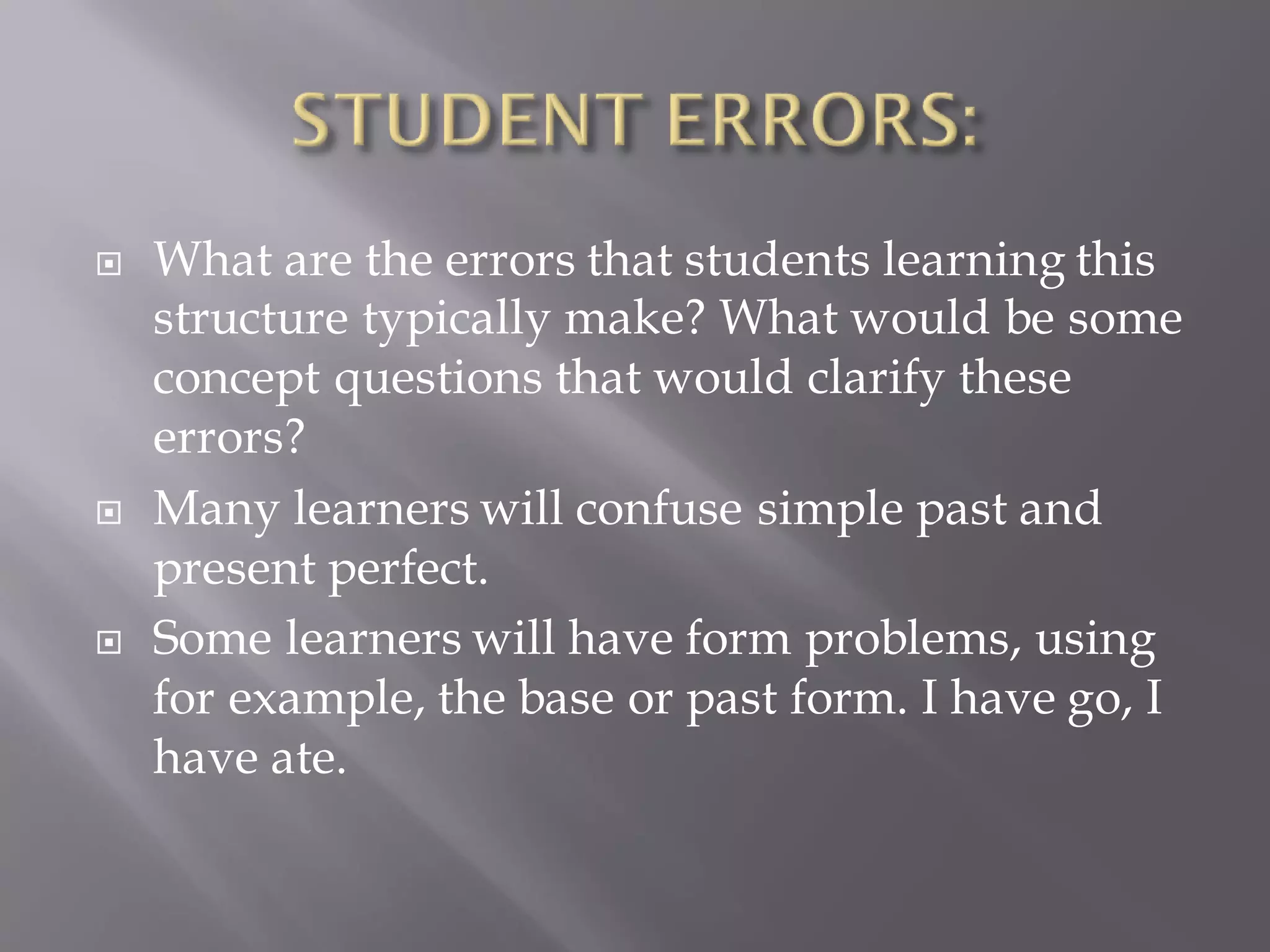  What are the errors that students learning this
structure typically make? What would be some
concept questions that would clarify these
errors?
 Many learners will confuse simple past and
present perfect.
 Some learners will have form problems, using
for example, the base or past form. I have go, I
have ate.
 