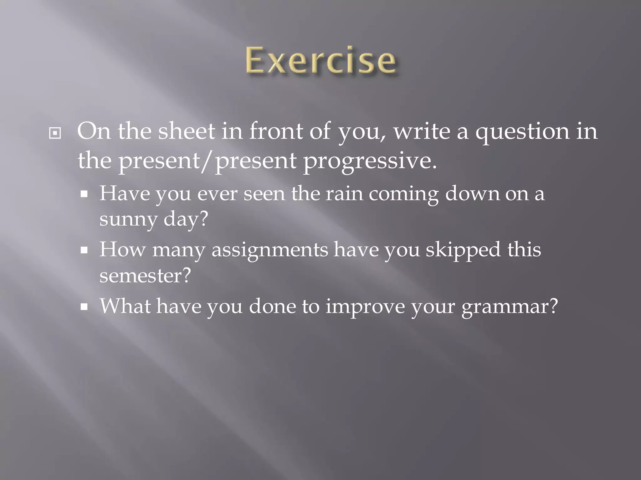  On the sheet in front of you, write a question in
the present/present progressive.
 Have you ever seen the rain coming down on a
sunny day?
 How many assignments have you skipped this
semester?
 What have you done to improve your grammar?
 