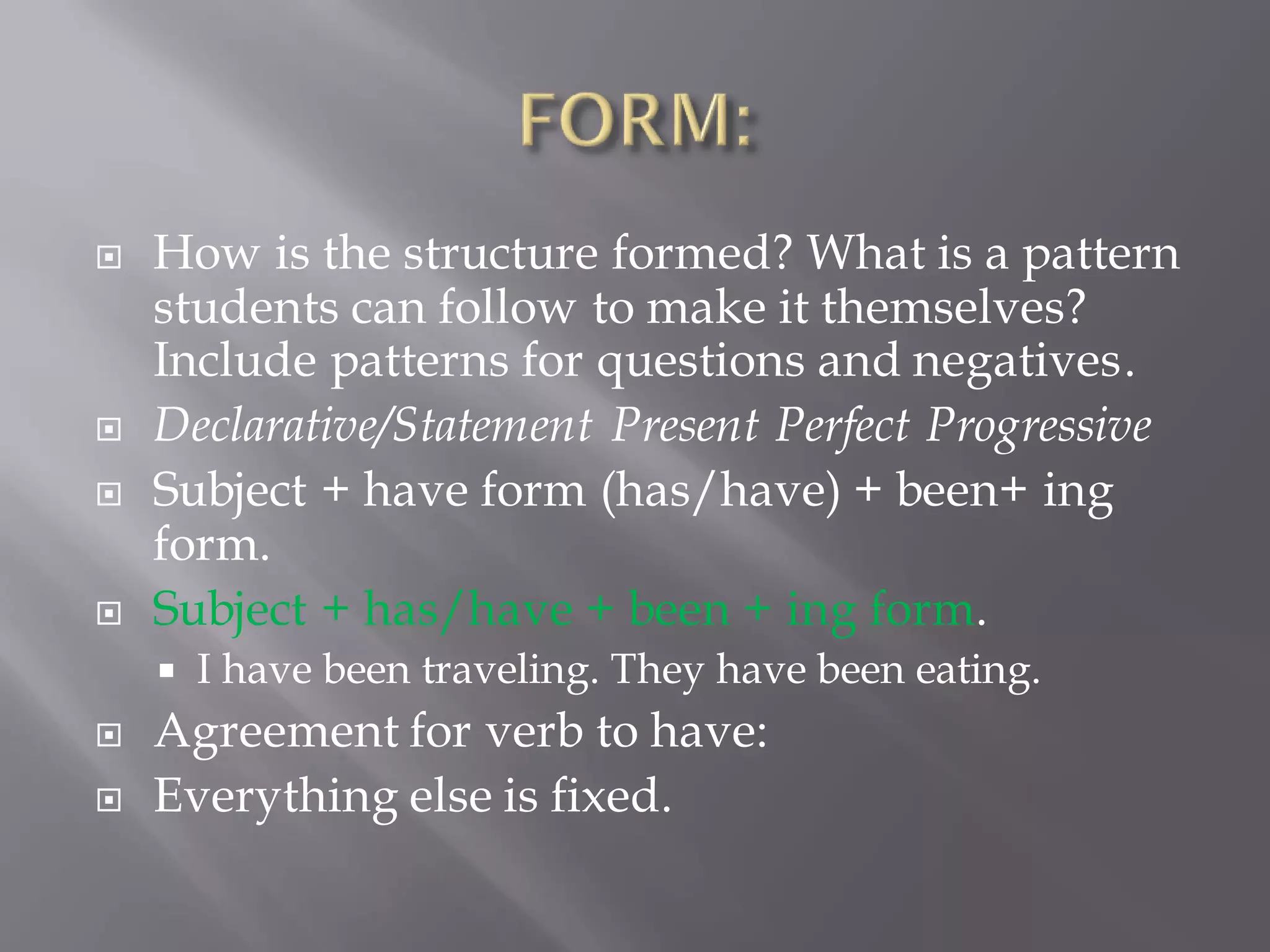  How is the structure formed? What is a pattern
students can follow to make it themselves?
Include patterns for questions and negatives.
 Declarative/Statement Present Perfect Progressive
 Subject + have form (has/have) + been+ ing
form.
 Subject + has/have + been + ing form.
 I have been traveling. They have been eating.
 Agreement for verb to have:
 Everything else is fixed.
 