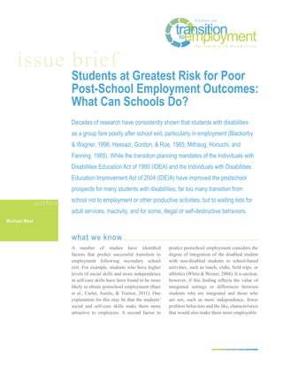 issue brief
                        Students at Greatest Risk for Poor
                        Post-School Employment Outcomes:
                        What Can Schools Do?
                        Decades of research have consistently shown that students with disabilities
                        as a group fare poorly after school exit, particularly in employment (Blackorby
                        & Wagner, 1996; Hassazi, Gordon, & Roe, 1985; Mithaug, Horiuchi, and
                        Fanning, 1985). While the transition planning mandates of the Individuals with
                        Disabilities Education Act of 1990 (IDEA) and the Individuals with Disabilities
                        Education Improvement Act of 2004 (IDEIA) have improved the postschool
                        prospects for many students with disabilities, far too many transition from
                        school not to employment or other productive activities, but to waiting lists for
               author
                        adult services, inactivity, and for some, illegal or self-destructive behaviors.
Michael West


                        what we know
                        A number of studies have identified              predict postschool employment considers the
                        factors that predict successful transition to    degree of integration of the disabled student
                        employment following secondary school            with non-disabled students in school-based
                        exit. For example, students who have higher      activities, such as lunch, clubs, field trips, or
                        levels of social skills and more independence    athletics (White & Weiner, 2004). It is unclear,
                        in self-care skills have been found to be more   however, if this finding reflects the value of
                        likely to obtain postschool employment (Baer     integrated settings or differences between
                        et al., Carter, Austin, & Trainor, 2011). One    students who are integrated and those who
                        explanation for this may be that the students’   are not, such as more independence, fewer
                        social and self-care skills make them more       problem behaviors and the like, characteristics
                        attractive to employers. A second factor to      that would also make them more employable.
 