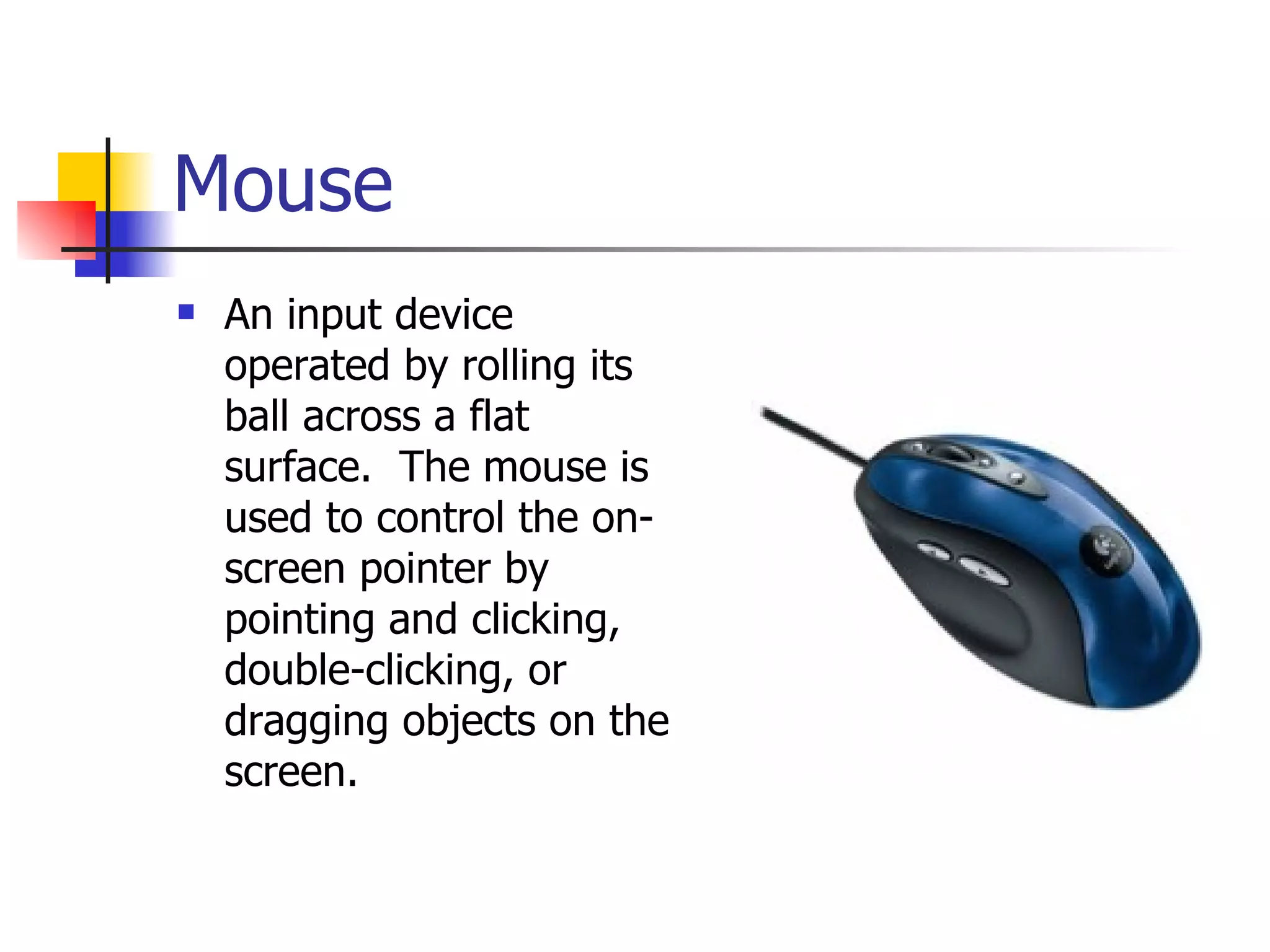 Mouse An input device operated by rolling its ball across a flat surface.  The mouse is used to control the on-screen pointer by pointing and clicking, double-clicking, or dragging objects on the screen. 
