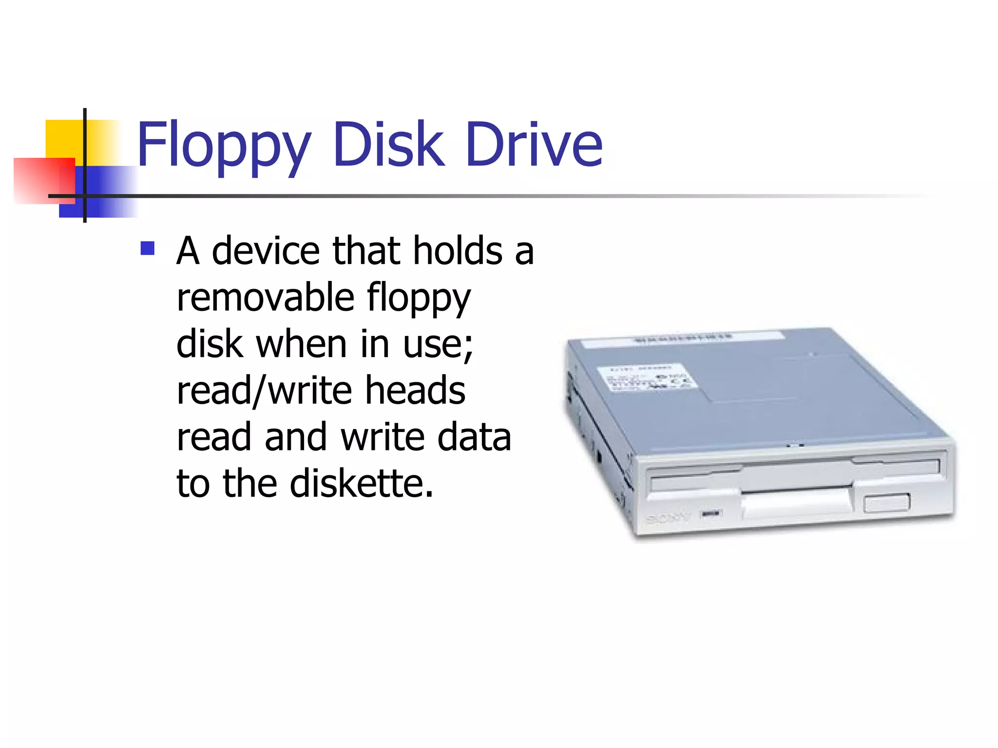 Floppy Disk Drive A device that holds a removable floppy disk when in use; read/write heads read and write data to the diskette. 
