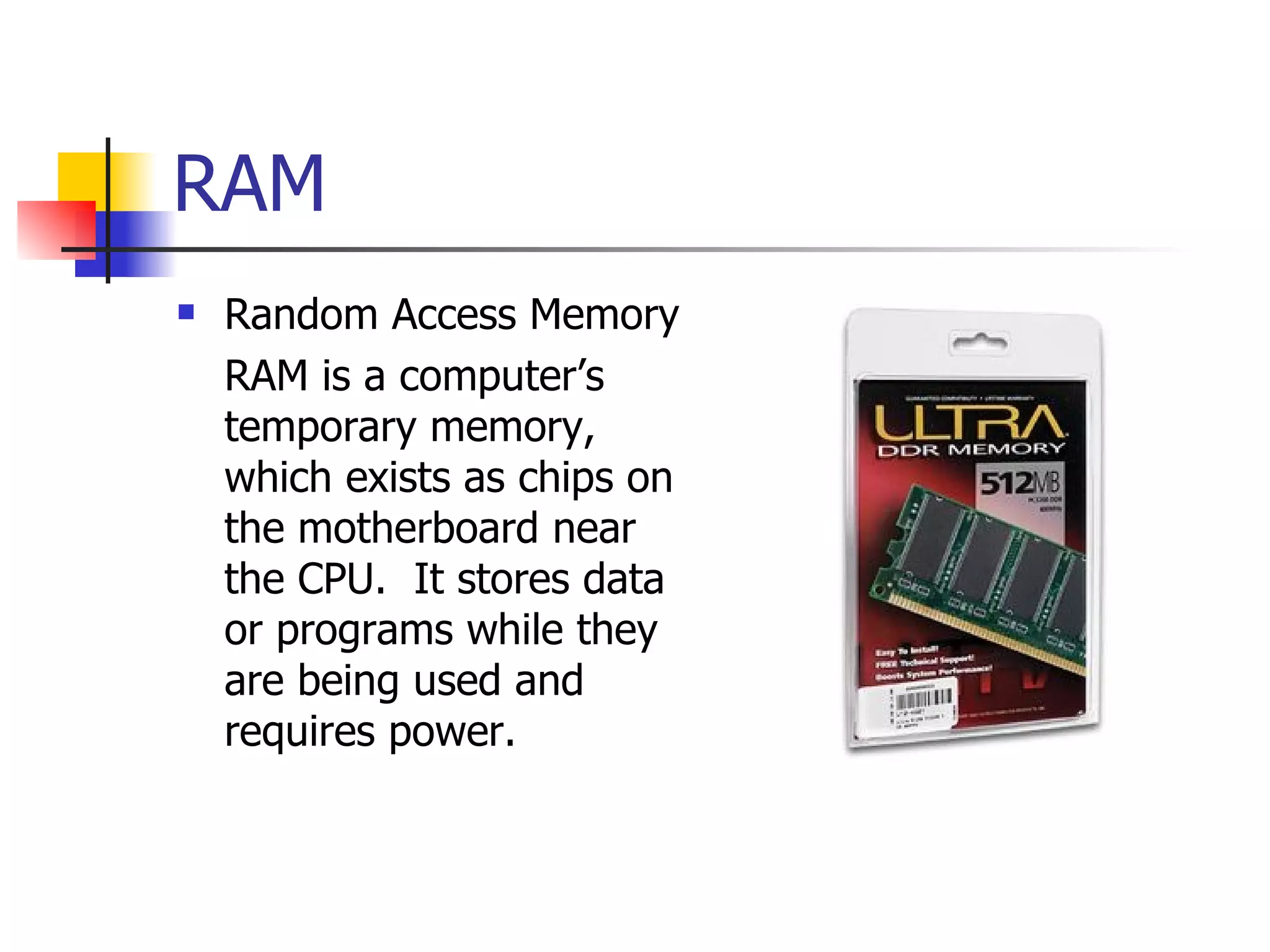 RAM Random Access Memory RAM is a computer’s temporary memory, which exists as chips on the motherboard near the CPU.  It stores data or programs while they are being used and requires power. 