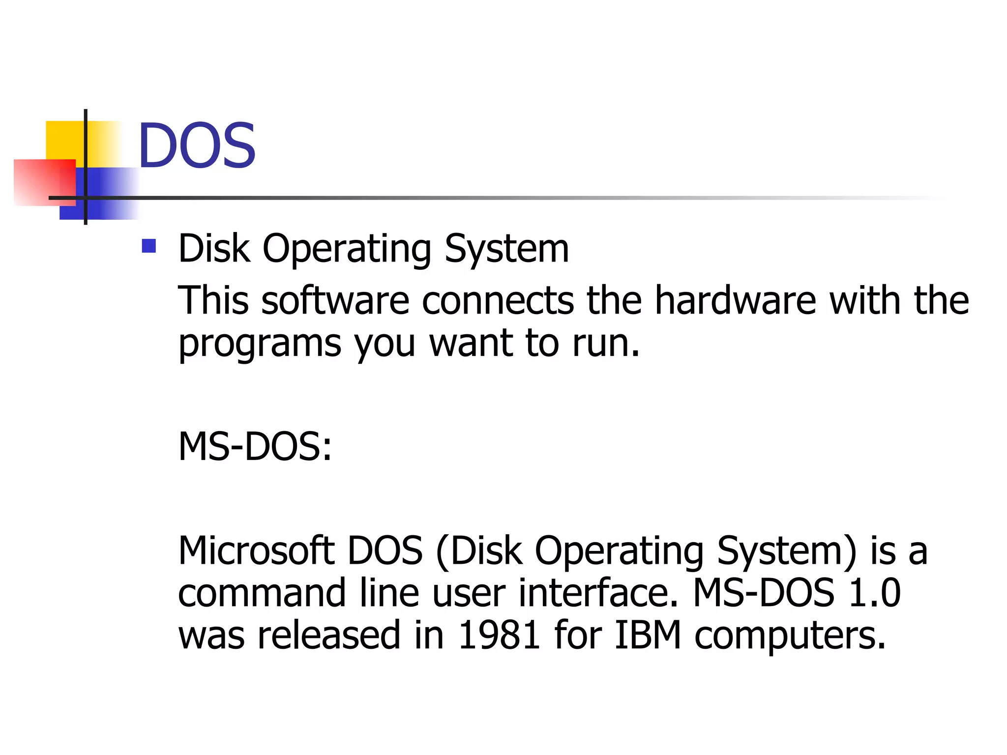 DOS Disk Operating System This software connects the hardware with the programs you want to run. MS-DOS: Microsoft DOS (Disk Operating System) is a command line user interface. MS-DOS 1.0 was released in 1981 for IBM computers.  