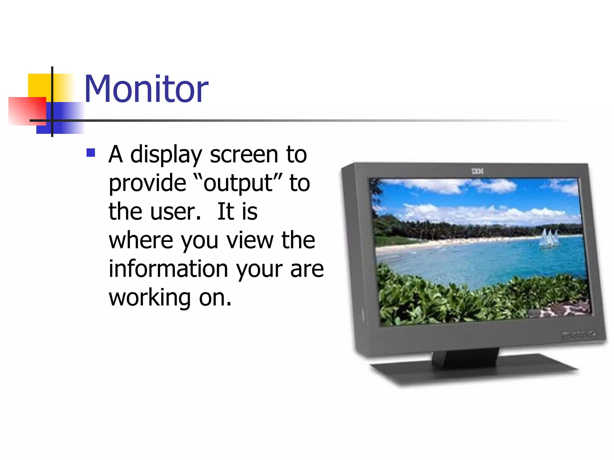 Monitor A display screen to provide “output” to the user.  It is where you view the information your are working on. 