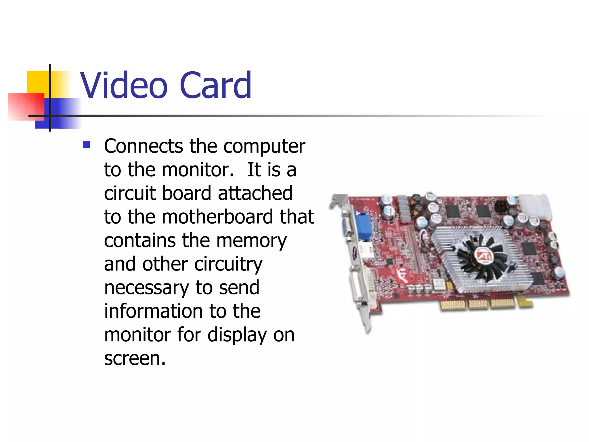 Video Card Connects the computer to the monitor.  It is a circuit board attached to the motherboard that contains the memory and other circuitry necessary to send information to the monitor for display on screen. 