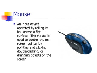 Mouse
   An input device
    operated by rolling its
    ball across a flat
    surface. The mouse is
    used to control the on-
    screen pointer by
    pointing and clicking,
    double-clicking, or
    dragging objects on the
    screen.
 