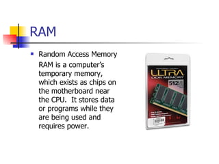 RAM
   Random Access Memory
    RAM is a computer’s
    temporary memory,
    which exists as chips on
    the motherboard near
    the CPU. It stores data
    or programs while they
    are being used and
    requires power.
 