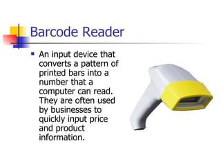 Barcode Reader
   An input device that
    converts a pattern of
    printed bars into a
    number that a
    computer can read.
    They are often used
    by businesses to
    quickly input price
    and product
    information.
 