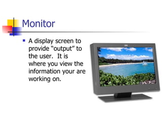 Monitor
   A display screen to
    provide “output” to
    the user. It is
    where you view the
    information your are
    working on.
 