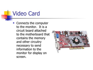 Video Card
   Connects the computer
    to the monitor. It is a
    circuit board attached
    to the motherboard that
    contains the memory
    and other circuitry
    necessary to send
    information to the
    monitor for display on
    screen.
 