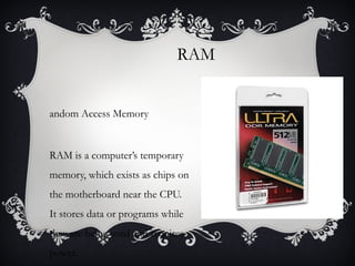 RAM
andom Access Memory

RAM is a computer’s temporary
memory, which exists as chips on
the motherboard near the CPU.
It stores data or programs while
they are being used and requires
power.

 