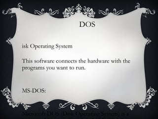 DOS
isk Operating System
This software connects the hardware with the
programs you want to run.

MS-DOS:

Microsoft DOS (Disk Operating System) is a

 