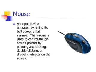 Mouse
 An input device
operated by rolling its
ball across a flat
surface. The mouse is
used to control the on-
screen pointer by
pointing and clicking,
double-clicking, or
dragging objects on the
screen.
 