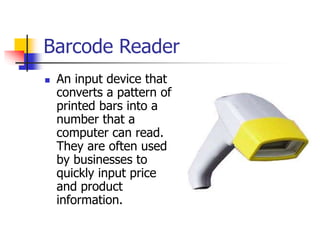 Barcode Reader
 An input device that
converts a pattern of
printed bars into a
number that a
computer can read.
They are often used
by businesses to
quickly input price
and product
information.
 