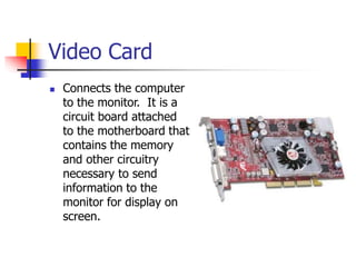 Video Card
 Connects the computer
to the monitor. It is a
circuit board attached
to the motherboard that
contains the memory
and other circuitry
necessary to send
information to the
monitor for display on
screen.
 