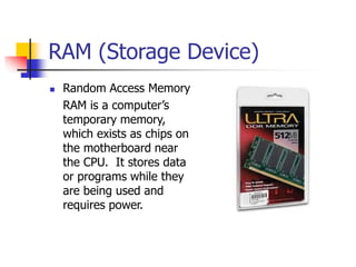 RAM (Storage Device)
 Random Access Memory
RAM is a computer’s
temporary memory,
which exists as chips on
the motherboard near
the CPU. It stores data
or programs while they
are being used and
requires power.
 