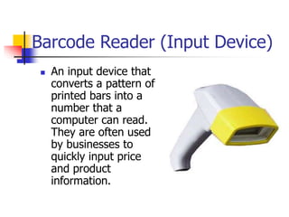 Barcode Reader (Input Device)
 An input device that
converts a pattern of
printed bars into a
number that a
computer can read.
They are often used
by businesses to
quickly input price
and product
information.
 