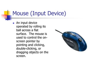 Mouse (Input Device)
 An input device
operated by rolling its
ball across a flat
surface. The mouse is
used to control the on-
screen pointer by
pointing and clicking,
double-clicking, or
dragging objects on the
screen.
 