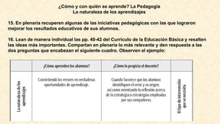 ¿Cómo y con quién se aprende? La Pedagogía
La naturaleza de los aprendizajes
15. En plenaria recuperen algunas de las iniciativas pedagógicas con las que lograron
mejorar los resultados educativos de sus alumnos.
16. Lean de manera individual las pp. 40-42 del Currículo de la Educación Básica y resalten
las ideas más importantes. Compartan en plenaria lo más relevante y den respuesta a las
dos preguntas que encabezan el siguiente cuadro. Observen el ejemplo:
 