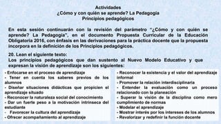 Actividades
¿Cómo y con quién se aprende? La Pedagogía
Principios pedagógicos
En esta sesión continuarán con la revisión del parámetro “¿Cómo y con quién se
aprende? La Pedagogía”, en el documento Propuesta Curricular de la Educación
Obligatoria 2016, con énfasis en las derivaciones para la práctica docente que la propuesta
incorpora en la definición de los Principios pedagógicos.
- Enfocarse en el proceso de aprendizaje
- Tener en cuenta los saberes previos de los
alumnos
- Diseñar situaciones didácticas que propicien el
aprendizaje situado
- Reconocer la naturaleza social del conocimiento
- Dar un fuerte peso a la motivación intrínseca del
estudiante
- Favorecer la cultura del aprendizaje
- Ofrecer acompañamiento al aprendizaje
- Reconocer la existencia y el valor del aprendizaje
informal
- Promover la relación interdisciplinaria
- Entender la evaluación como un proceso
relacionado con la planeación
- Superar la visión de la disciplina como mero
cumplimiento de normas
- Modelar el aprendizaje
- Mostrar interés por los intereses de los alumnos
- Revalorizar y redefinir la función docente
20. Lean el siguiente texto:
Los principios pedagógicos que dan sustento al Nuevo Modelo Educativo y que
expresan la visión de aprendizaje son los siguientes:
 