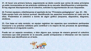 21. Al hacer una primera lectura, seguramente se darán cuenta que varios de estos principios
ya están incorporados en las prácticas cotidianas de su escuela. Identifíquenlos y subráyenlos.
Si hay algunas discrepancias en el colectivo, soliciten la argumentación de sus respuestas.
22. Formen equipos y distribúyanse el apartado de los “Principios pedagógicos”, (pp. 43 – 50).
Cada equipo hará una lectura puntual, identificando los aspectos innovadores en cada uno de
ellos. Preséntelos al colectivo a través de algún gráfico (esquema, diapositiva, diagrama,
etcétera).
23. Con base en esta revisión, en equipo registren los aspectos que consideran pertinentes
incorporar a su práctica cotidiana para contribuir a la mejora de los procesos de aprendizaje;
regístrenlos en el siguiente cuadro.
Puede ser un aspecto novedoso, o bien alguno que, aunque de manera general el colectivo
reconozca que está presente en la escuela, puede enriquecerse o reforzarse con los nuevos
elementos que identificaron en el texto.
 