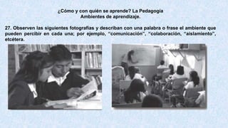 ¿Cómo y con quién se aprende? La Pedagogía
Ambientes de aprendizaje.
27. Observen las siguientes fotografías y describan con una palabra o frase el ambiente que
pueden percibir en cada una; por ejemplo, “comunicación”, “colaboración, “aislamiento”,
etcétera.
 