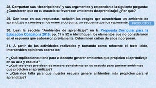 28. Compartan sus “descripciones” y sus argumentos y respondan a la siguiente pregunta:
¿Consideran que en su escuela se favorecen ambientes de aprendizaje? ¿Por qué?
29. Con base en sus respuestas, señalen los rasgos que caracterizan un ambiente de
aprendizaje y construyan de manera conjunta, un esquema que los represente.
30. Lean la sección “Ambientes de aprendizaje” en la Propuesta Curricular para la
Educación Obligatoria 2016, pp. 51 y 52 e identifiquen los elementos que no consideraron
en el esquema que elaboraron previamente. Determinen cuáles de ellos incorporan.
31. A partir de las actividades realizadas y tomando como referente el texto leído,
intercambien opiniones acerca de:
▶ ¿Qué implicaciones tiene para el docente generar ambientes que propicien el aprendizaje
en su aula y escuela?
▶ ¿Qué acciones practican de manera consistente en su escuela para generar ambientes
que propicien el aprendizaje?
▶ ¿Qué nos falta para que nuestra escuela genere ambientes más propicios para el
aprendizaje?
PRODUCTO 2
 