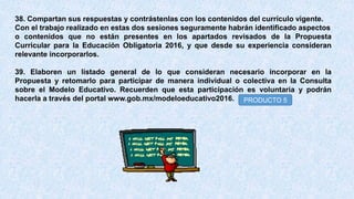 38. Compartan sus respuestas y contrástenlas con los contenidos del currículo vigente.
Con el trabajo realizado en estas dos sesiones seguramente habrán identificado aspectos
o contenidos que no están presentes en los apartados revisados de la Propuesta
Curricular para la Educación Obligatoria 2016, y que desde su experiencia consideran
relevante incorporarlos.
39. Elaboren un listado general de lo que consideran necesario incorporar en la
Propuesta y retomarlo para participar de manera individual o colectiva en la Consulta
sobre el Modelo Educativo. Recuerden que esta participación es voluntaria y podrán
hacerla a través del portal www.gob.mx/modeloeducativo2016. PRODUCTO 5
 
