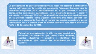 La Subsecretaría de Educación Básica invita a todos los docentes a continuar de
manera individual, con la revisión del documento Propuesta Curricular para la
Educación Obligatoria 2016, particularmente en lo que respecta a los tres
componentes curriculares: aprendizajes clave, desarrollo personal y social y
autonomía curricular (pp. 60 – 203); para identificar tanto los retos que impliquen
en su práctica docente como aquellos elementos que crean deberían ser
incluidos en el documento final, de tal manera que puedan considerarlo en su
participación en la Consulta sobre el Modelo Educativo que estará disponible
hasta el 30 de septiembre de 2016.
Esta primera aproximación, ha sido una oportunidad para
reconocer las fortalezas que tienen como docentes,
agentes educativos y colectivo e identificar las
oportunidades para mejorar los aprendizajes de sus
alumnos.
 