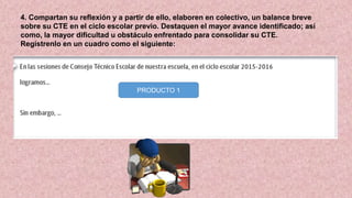 4. Compartan su reflexión y a partir de ello, elaboren en colectivo, un balance breve
sobre su CTE en el ciclo escolar previo. Destaquen el mayor avance identificado; así
como, la mayor dificultad u obstáculo enfrentado para consolidar su CTE.
Regístrenlo en un cuadro como el siguiente:
PRODUCTO 1
 