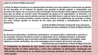 ¿Qué es la Ruta de Mejora Escolar?
La Ruta de Mejora Escolar es un planteamiento dinámico que hace patente la autonomía de gestión
de las escuelas, es el sistema de gestión que permite al plantel ordenar y sistematizar sus
procesos de mejora. Es un recurso al que el Consejo Técnico Escolar (CTE) regresa continuamente
para que no pierda su función como herramienta de apoyo en la organización, la dirección y el
control de las acciones que el colectivo escolar ha decidido llevar a cabo en favor de su escuela. El
CTE deberá, de manera periódica, revisar avances, evaluar el cumplimiento de acuerdos y metas,
así como realizar ajustes en función de los retos que enfrenta y retroalimentar la toma de
decisiones.
La Ruta de Mejora Escolar comprende cinco procesos…
Orientaciones para establecer la Ruta de Mejora Escolar
Planeación
Es el proceso sistemático, profesional, participativo, corresponsable y colaborativo, que lleva a
los Consejos Técnicos Escolares a tener un diagnóstico de su realidad educativa, sustentado
en evidencias objetivas que le permitan identificar necesidades, establecer prioridades, trazar
objetivos y metas verificables, así como estrategias para la mejora del servicio educativo.
Orientaciones para establecer la Ruta de Mejora Escolar
8. Compartan en plenaria de qué manera han vivido el establecimiento de su Ruta de
Mejora Escolar en años anteriores y cómo han realizado su planeación. Destaquen las
dificultades enfrentadas en su diseño para tenerlas presente en la Planeación para este
ciclo escolar
 