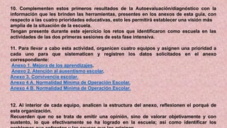 10. Complementen estos primeros resultados de la Autoevaluación/diagnóstico con la
información que les brinden las herramientas, presentes en los anexos de esta guía, con
respecto a las cuatro prioridades educativas, esto les permitirá establecer una visión más
amplia de la situación de la escuela.
Tengan presente durante este ejercicio los retos que identificaron como escuela en las
actividades de las dos primeras sesiones de esta fase intensiva.
11. Para llevar a cabo esta actividad, organicen cuatro equipos y asignen una prioridad a
cada uno para que sistematicen y registren los datos solicitados en el anexo
correspondiente:
Anexo 1. Mejora de los aprendizajes.
Anexo 2. Atención al ausentismo escolar.
Anexo 3. Convivencia escolar.
Anexo 4 A. Normalidad Mínima de Operación Escolar.
Anexo 4 B. Normalidad Mínima de Operación Escolar.
12. Al interior de cada equipo, analicen la estructura del anexo, reflexionen el porqué de
esta organización.
Recuerden que no se trata de emitir una opinión, sino de valorar objetivamente y con
sustento, lo que efectivamente se ha logrado en la escuela; así como identificar los
 