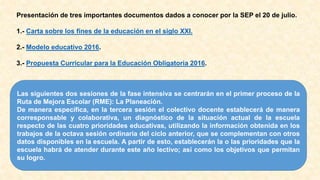 Presentación de tres importantes documentos dados a conocer por la SEP el 20 de julio.
1.- Carta sobre los fines de la educación en el siglo XXI.
2.- Modelo educativo 2016.
3.- Propuesta Curricular para la Educación Obligatoria 2016.
Las siguientes dos sesiones de la fase intensiva se centrarán en el primer proceso de la
Ruta de Mejora Escolar (RME): La Planeación.
De manera específica, en la tercera sesión el colectivo docente establecerá de manera
corresponsable y colaborativa, un diagnóstico de la situación actual de la escuela
respecto de las cuatro prioridades educativas, utilizando la información obtenida en los
trabajos de la octava sesión ordinaria del ciclo anterior, que se complementan con otros
datos disponibles en la escuela. A partir de esto, establecerán la o las prioridades que la
escuela habrá de atender durante este año lectivo; así como los objetivos que permitan
su logro.
 
