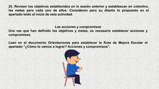 25. Revisen los objetivos establecidos en la sesión anterior y establezcan en colectivo,
las metas para cada uno de ellos. Consideren para su diseño lo propuesto en el
apartado leído al inicio de esta actividad.
Las acciones y compromisos
Una vez que han definido los objetivos y metas, es necesario establecer acciones y
compromisos.
Lean en el documento Orientaciones para establecer la Ruta de Mejora Escolar el
apartado “¿Cómo lo vamos a lograr? Acciones y compromisos”.
 
