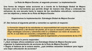 La Ruta de Mejora Escolar, el segundo proceso: La implementación
Una forma de integrar estas acciones es a través de la Estrategia Global de Mejora
Escolar como la herramienta que permite dirigir de manera más eficaz y ordenada los
esfuerzos de una escuela hacia la mejora de los resultados educativos, consecuentes
con los objetivos y metas de su Ruta de Mejora Escolar.
Organicemos la implementación: Estrategia Global de Mejora Escolar
La formación integral de los estudiantes es responsabilidad del conjunto de profesores,
agentes educativos y del director del plantel, por lo que es necesario unificar criterios,
elegir estrategias comunes y coherentes entre sí y establecer una visión de escuela con
ese fin, lo cual debe ser conocido y compartido por todos.
Lineamientos para la organización y funcionamiento de los CTE
28. Considerando lo previo respondan:
▶ ¿Qué ventajas ofrece establecer una Estrategia Global de Mejora Escolar para
organizar la implementación de acciones de la Ruta de Mejora Escolar?
▶ Según el balance de la octava sesión, ¿qué ámbitos necesitan fortalecer para lograr
una mejor articulación de acciones?
27. Den lectura al siguiente párrafo y comenten su opinión al respecto:
 