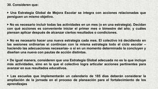 30. Consideren que:
▶ Una Estrategia Global de Mejora Escolar se integra con acciones relacionadas que
persiguen un mismo objetivo.
▶ No es necesario incluir todas las actividades en un mes (o en una estrategia). Decidan
con qué acciones es conveniente iniciar el primer mes o bimestre del año; y cuáles
piensan aplicar después de alcanzar ciertos resultados o condiciones.
▶ No es necesario hacer una nueva estrategia cada mes. El colectivo irá decidiendo en
las sesiones ordinarias si continúan con la misma estrategia todo el ciclo escolar –
haciendo las adecuaciones necesarias- o si en un momento determinado la concluyen y
diseñan una nueva con pautas de acción distintas.
▶ De igual manera, consideren que una Estrategia Global adecuada no es la que incluye
más actividades, sino en la que el colectivo logra articular acciones pertinentes para
avanzar en sus resultados educativos.
▶ Las escuelas que implementarán un calendario de 185 días deberán considerar la
ampliación de la jornada en el proceso de planeación para el fortalecimiento de los
aprendizajes
 
