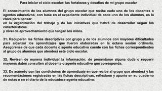 Para iniciar el ciclo escolar: las fortalezas y desafíos de mi grupo escolar
El conocimiento de los alumnos del grupo escolar que recibe cada uno de los docentes o
agentes educativos, con base en el expediente individual de cada uno de los alumnos, es la
clave para pensar
en la organización del trabajo y de las iniciativas que habrá de desarrollar según las
características
y nivel de aprovechamiento que tengan los niños.
31. Recuperen las fichas descriptivas por grupo y de los alumnos con mayores dificultades
para alcanzar los aprendizajes que fueron elaboradas en la octava sesión ordinaria.
Asegúrense de que cada docente o agente educativo cuente con las fichas correspondientes
al grupo de alumnos que atenderá este ciclo escolar.
32. Revisen de manera individual la información; de presentarse alguna duda o requerir
mayores datos consulten al docente o agente educativo que corresponda.
33. De acuerdo con las condiciones de aprendizaje en que recibe al grupo que atenderá y las
recomendaciones registradas en las fichas descriptivas, reflexione y apunte en su cuaderno
de notas o en el diario de la educadora-agente educativo:
 