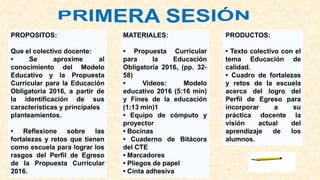 PROPOSITOS:
Que el colectivo docente:
• Se aproxime al
conocimiento del Modelo
Educativo y la Propuesta
Curricular para la Educación
Obligatoria 2016, a partir de
la identificación de sus
características y principales
planteamientos.
• Reflexione sobre las
fortalezas y retos que tienen
como escuela para lograr los
rasgos del Perfil de Egreso
de la Propuesta Curricular
2016.
MATERIALES:
• Propuesta Curricular
para la Educación
Obligatoria 2016, (pp. 32-
58)
• Videos: Modelo
educativo 2016 (5:16 min)
y Fines de la educación
(1:13 min)1
• Equipo de cómputo y
proyector
• Bocinas
• Cuaderno de Bitácora
del CTE
• Marcadores
• Pliegos de papel
• Cinta adhesiva
PRODUCTOS:
• Texto colectivo con el
tema Educación de
calidad.
• Cuadro de fortalezas
y retos de la escuela
acerca del logro del
Perfil de Egreso para
incorporar a su
práctica docente la
visión actual del
aprendizaje de los
alumnos.
 