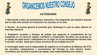 ACTIVIDADES
1. Bienvenida a todos los participantes; presenten a los integrantes del colectivo docente
que en este ciclo escolar se incorporan a su escuela, en su caso.
2. Revisar de manera general la presente guía. Destaquen lo que se esper obtener en
esta fase intensiva.
3. Establecer acuerdos y tiempos de trabajo que aseguren el cumplimiento de los
propósitos en un clima de respeto, confianza y compromiso. Escriban sus acuerdos en
un pliego de papel bond y colóquenlos en un lugar en el que permanezcan durante toda
la semana, acudan éstos para revisar el avance de los trabajos del CTE.
4. Convengan quién será el responsable de registrar en el Cuaderno de Bitácora del CTE,
los acuerdos, compromisos y conclusiones del Consejo en esta primera sesión.
Consideren que durante la semana de trabajo, esta responsabilidad será rotativa.
 
