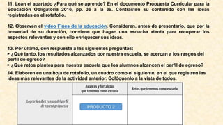 11. Lean el apartado ¿Para qué se aprende? En el documento Propuesta Curricular para la
Educación Obligatoria 2016, pp. 36 a la 39. Contrasten su contenido con las ideas
registradas en el rotafolio.
12. Observen el video Fines de la educación. Consideren, antes de presentarlo, que por la
brevedad de su duración, conviene que hagan una escucha atenta para recuperar los
aspectos relevantes y con ello enriquecer sus ideas.
13. Por último, den respuesta a las siguientes preguntas:
▶ ¿Qué tanto, los resultados alcanzados por nuestra escuela, se acercan a los rasgos del
perfil de egreso?
▶ ¿Qué retos plantea para nuestra escuela que los alumnos alcancen el perfil de egreso?
14. Elaboren en una hoja de rotafolio, un cuadro como el siguiente, en el que registren las
ideas más relevantes de la actividad anterior. Colóquenlo a la vista de todos.
 