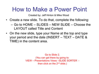 How to Make a Power Point Created by: Jeff Hinton & Mike Wood Create a new slide. To do that, complete the following: Go to HOME – SLIDES – NEW SLIDE – Choose the LAYOUT called Title and Content On the new slide, type your Name at the top and type your period and the date (INSERT – TEXT – DATE & TIME) in the content area. Go to Slide 2. (You can get there by going to: VIEW – Presentations Views –SLIDE SORTER  - then click on the 2nd slide.) 