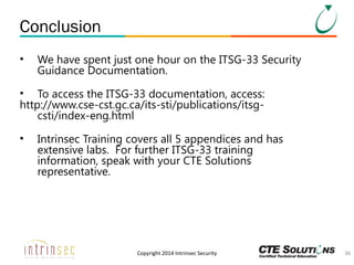 Conclusion
•

We have spent just one hour on the ITSG-33 Security
Guidance Documentation.

• To access the ITSG-33 documentation, access:
http://www.cse-cst.gc.ca/its-sti/publications/itsgcsti/index-eng.html
•

Intrinsec Training covers all 5 appendices and has
extensive labs. For further ITSG-33 training
information, speak with your CTE Solutions
representative.

Copyright 2014 Intrinsec Security

36

 