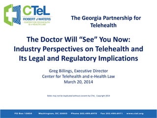 The Georgia Partnership for
Telehealth
The Doctor Will “See” You Now:
Industry Perspectives on Telehealth and
Its Legal and Regulatory Implications
Greg Billings, Executive Director
Center for Telehealth and e-Health Law
March 20, 2014
Slides may not be duplicated without consent by CTeL. Copyright 2014
 