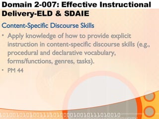 Domain 2-007: Effective Instructional Delivery-ELD & SDAIE Content-Specific Discourse Skills Apply knowledge of how to provide explicit instruction in content-specific discourse skills (e.g., procedural and declarative vocabulary, forms/functions, genres, tasks). PM 44 