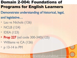 Domain 2-004: Foundations of Programs for English Learners Demonstrate understanding of historical, legal, and legislative… Lau vs Nichols (126) NCLB (124) IDEA (123) Prop 227  (ed code 300-340)(125)  Williams vs CA (126) p 13-14 in PM 