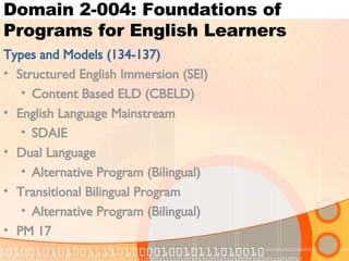 Domain 2-004: Foundations of Programs for English Learners Types and Models (134-137) Structured English Immersion (SEI) Content Based ELD (CBELD) English Language Mainstream SDAIE Dual Language Alternative Program (Bilingual) Transitional Bilingual Program Alternative Program (Bilingual) PM 17 