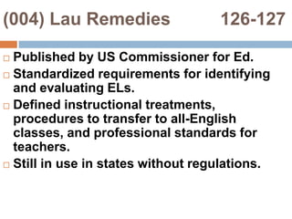 (004) Lau Remedies          126-127Published by US Commissioner for Ed.Standardized requirements for identifying and evaluating ELs.Defined instructional treatments, procedures to transfer to all-English classes, and professional standards for teachers.Still in use in states without regulations.