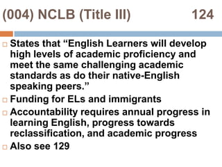(004) NCLB (Title III)                124States that “English Learners will develop high levels of academic proficiency and meet the same challenging academic standards as do their native-English speaking peers.”Funding for ELs and immigrantsAccountability requires annual progress in learning English, progress towards reclassification, and academic progressAlso see 129