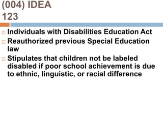 (004) IDEA                                    123Individuals with Disabilities Education ActReauthorized previous Special Education lawStipulates that children not be labeled disabled if poor school achievement is due to ethnic, linguistic, or racial difference